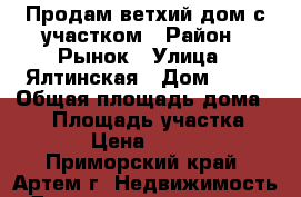 Продам ветхий дом с участком › Район ­ Рынок › Улица ­ Ялтинская › Дом ­ 17 › Общая площадь дома ­ 34 › Площадь участка ­ 18 000 › Цена ­ 1 200 000 - Приморский край, Артем г. Недвижимость » Дома, коттеджи, дачи продажа   